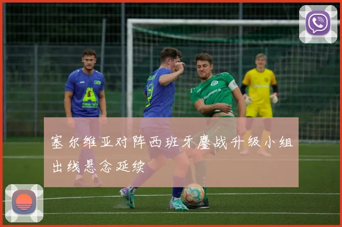 塞尔维亚对阵西班牙鏖战升级小组出线悬念延续
