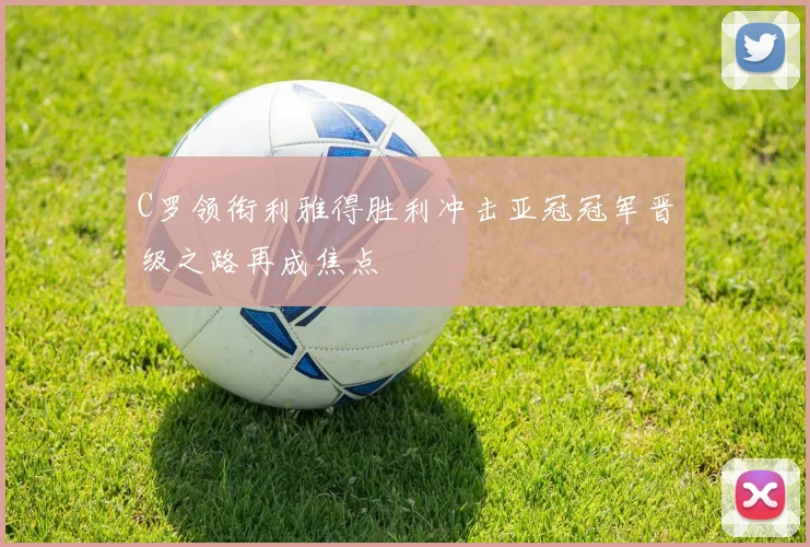 C罗领衔利雅得胜利冲击亚冠冠军晋级之路再成焦点