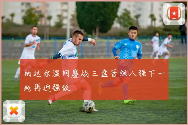 纳达尔温网鏖战三盘晋级八强下一轮再迎强敌