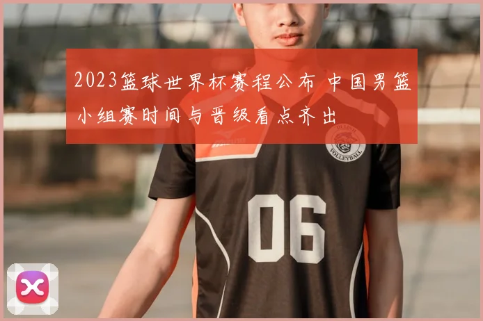 2023篮球世界杯赛程公布 中国男篮小组赛时间与晋级看点齐出