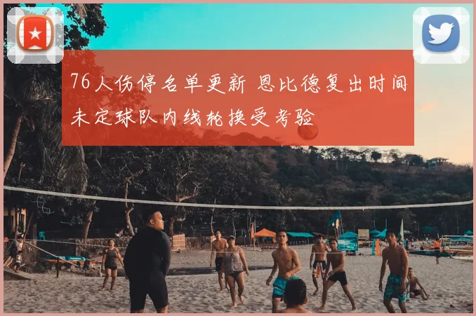 76人伤停名单更新 恩比德复出时间未定球队内线轮换受考验
