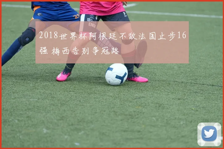 2018世界杯阿根廷不敌法国止步16强 梅西告别争冠路