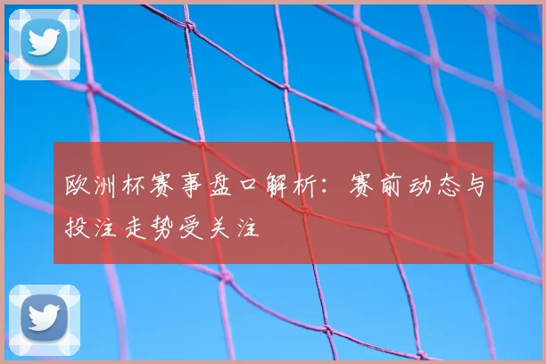 欧洲杯赛事盘口解析:赛前动态与投注走势受关注