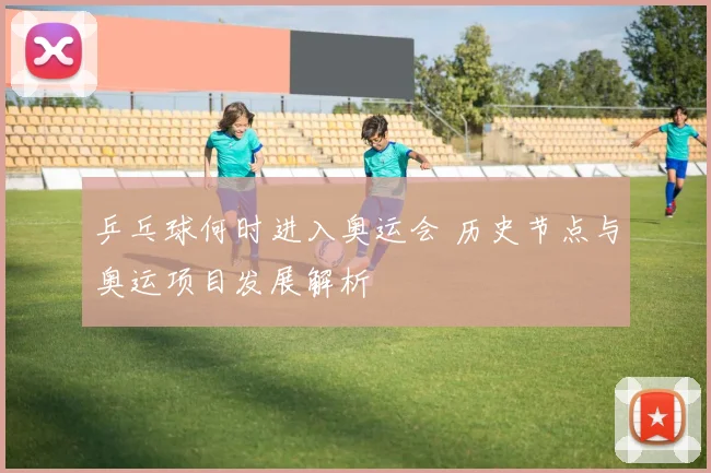 乒乓球何时进入奥运会 历史节点与奥运项目发展解析