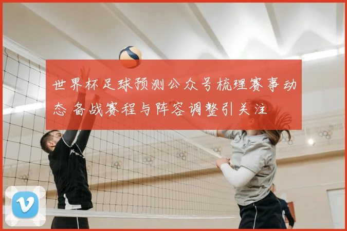 世界杯足球预测公众号梳理赛事动态 备战赛程与阵容调整引关注