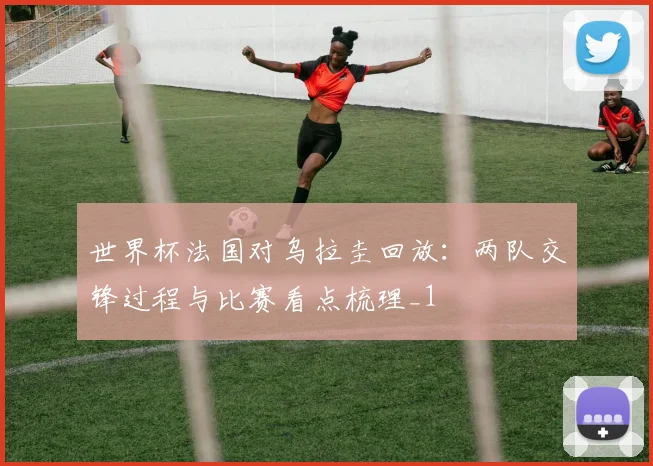 世界杯法国对乌拉圭回放:两队交锋过程与比赛看点梳理_1