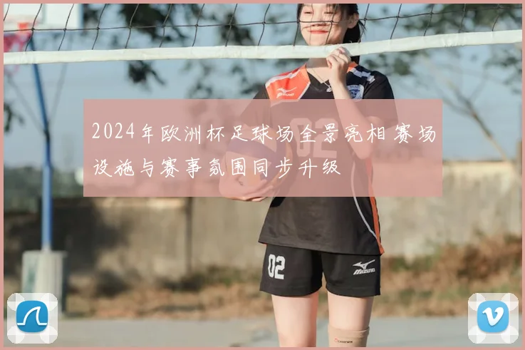 2024年欧洲杯足球场全景亮相 赛场设施与赛事氛围同步升级