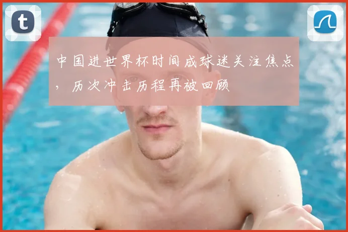 中国进世界杯时间成球迷关注焦点，历次冲击历程再被回顾