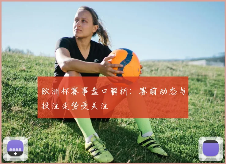 欧洲杯赛事盘口解析:赛前动态与投注走势受关注